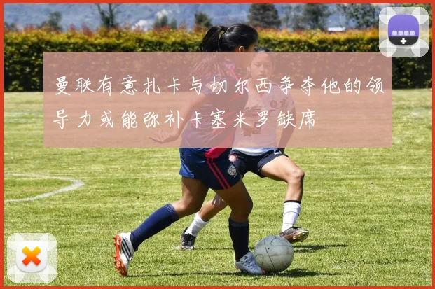 曼联有意扎卡与切尔西争夺他的领导力或能弥补卡塞米罗缺席