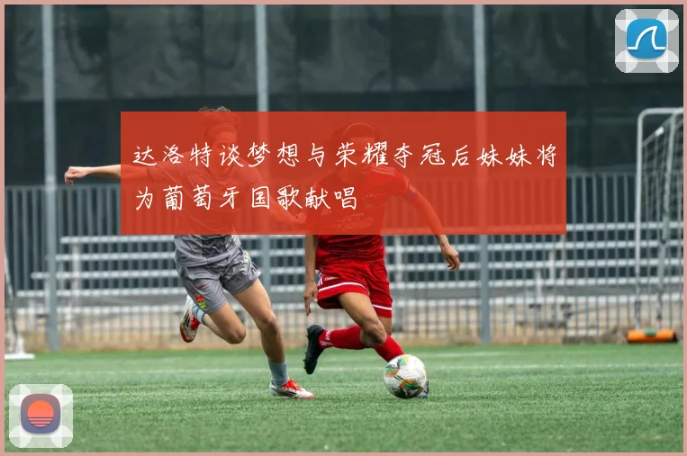 达洛特谈梦想与荣耀夺冠后妹妹将为葡萄牙国歌献唱