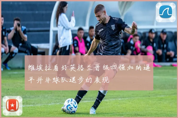 维埃拉看好英格兰晋级四强加纳逼平并非球队退步的表现