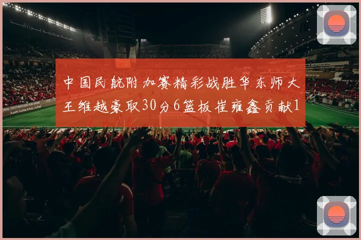 中国民航附加赛精彩战胜华东师大王维越豪取30分6篮板崔雍鑫贡献12分13篮板15助攻