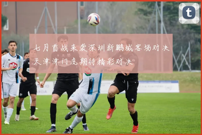 七月首战来袭深圳新鹏城客场对决天津津门虎期待精彩对决