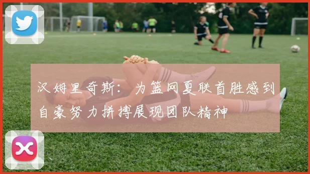 汉姆里奇斯：为篮网夏联首胜感到自豪努力拼搏展现团队精神