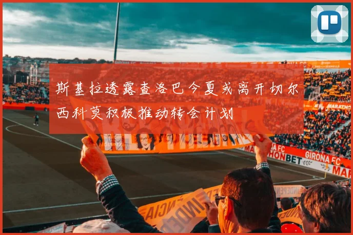 斯基拉透露查洛巴今夏或离开切尔西科莫积极推动转会计划