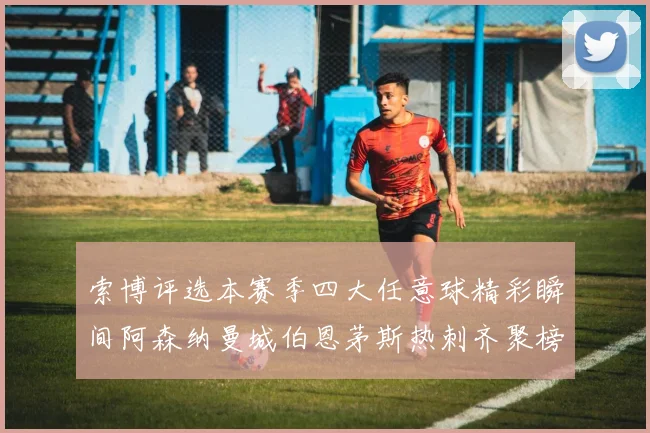 索博评选本赛季四大任意球精彩瞬间阿森纳曼城伯恩茅斯热刺齐聚榜单