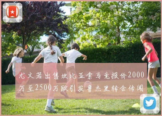 尤文若出售坎比亚索马竞报价2000万至2500万欧引发鲁杰里转会传闻