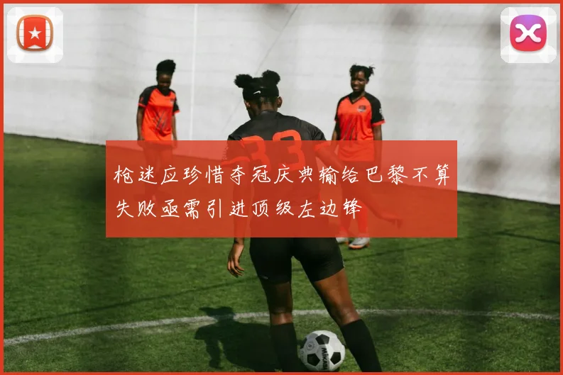 枪迷应珍惜夺冠庆典输给巴黎不算失败亟需引进顶级左边锋