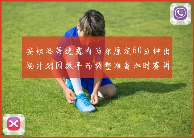 安切洛蒂透露内马尔原定60分钟出场计划因扳平而调整准备加时赛再换上他