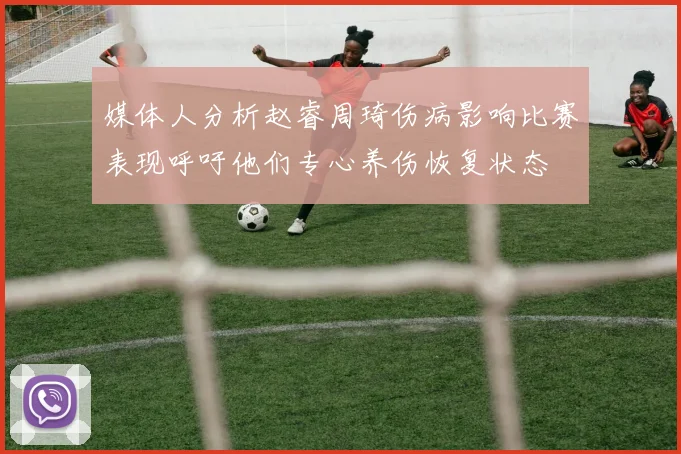 媒体人分析赵睿周琦伤病影响比赛表现呼吁他们专心养伤恢复状态