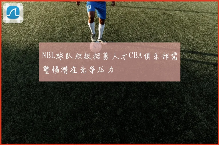 NBL球队积极招募人才CBA俱乐部需警惕潜在竞争压力