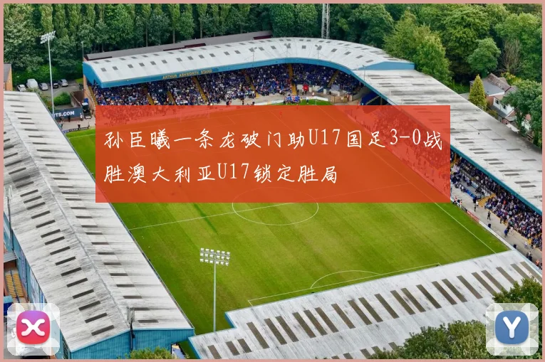 孙臣曦一条龙破门助U17国足3-0战胜澳大利亚U17锁定胜局