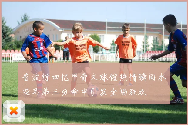香波特回忆甲骨文球馆热情瞬间水花兄弟三分命中引发全场狂欢
