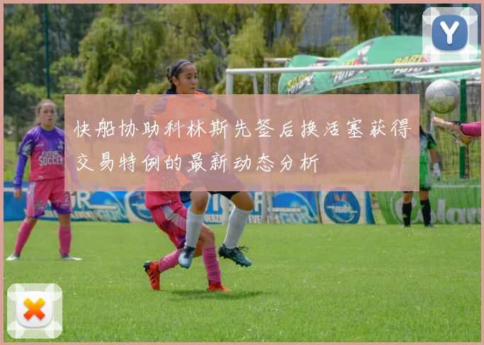 快船协助科林斯先签后换活塞获得交易特例的最新动态分析