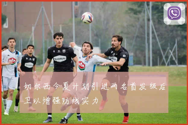 切尔西今夏计划引进两名首发级后卫以增强防线实力